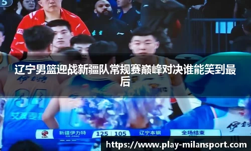 辽宁男篮迎战新疆队常规赛巅峰对决谁能笑到最后