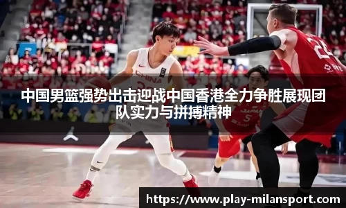 中国男篮强势出击迎战中国香港全力争胜展现团队实力与拼搏精神