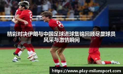 精彩对决伊朗与中国足球进球集锦回顾尽显球员风采与激情瞬间